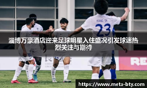 淄博万豪酒店迎来足球明星入住盛况引发球迷热烈关注与期待